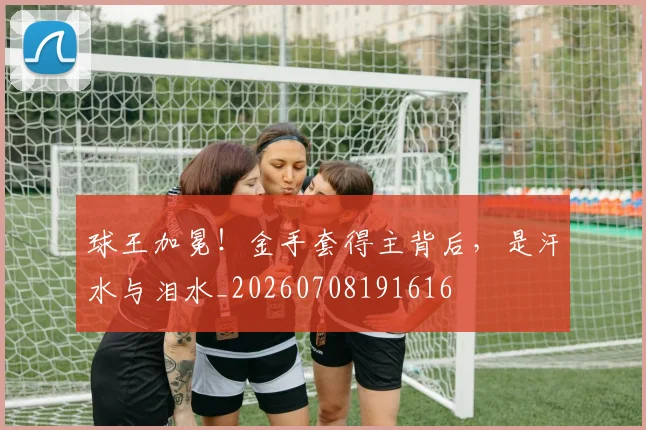 球王加冕！金手套得主背后，是汗水与泪水_20260708191616