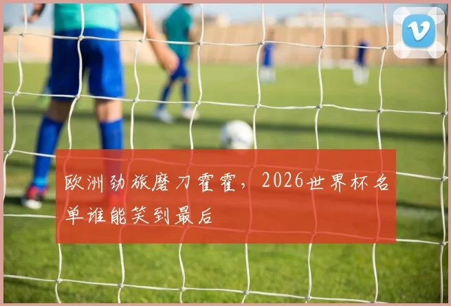 欧洲劲旅磨刀霍霍，2026世界杯名单谁能笑到最后