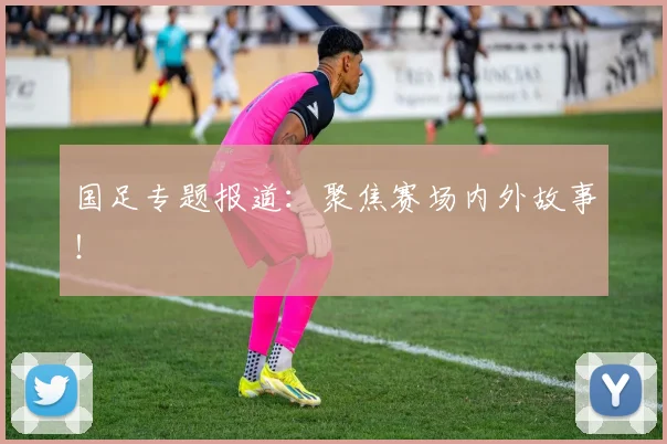 国足专题报道：聚焦赛场内外故事！