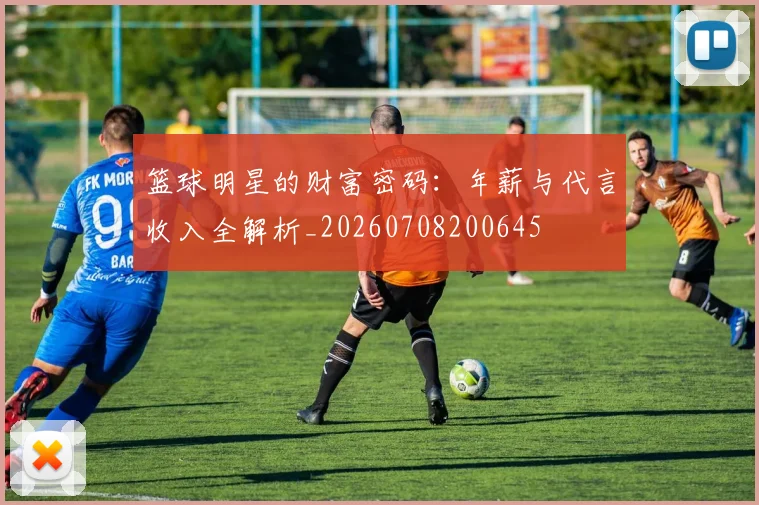 篮球明星的财富密码：年薪与代言收入全解析_20260708200645