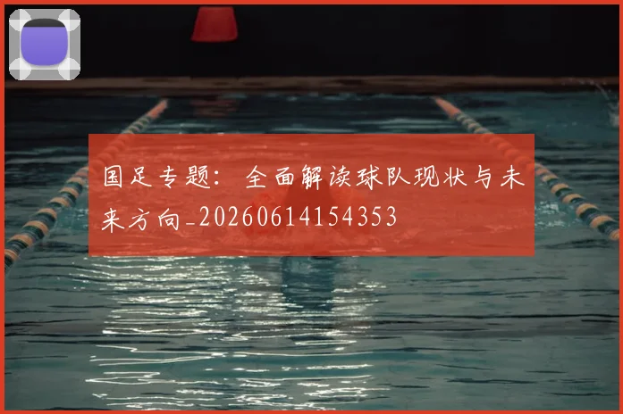 国足专题：全面解读球队现状与未来方向_20260614154353