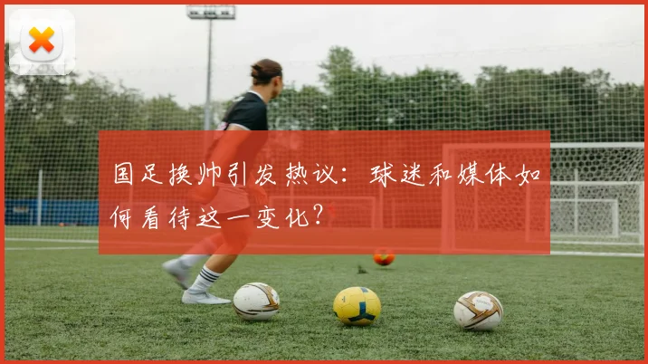国足换帅引发热议：球迷和媒体如何看待这一变化？