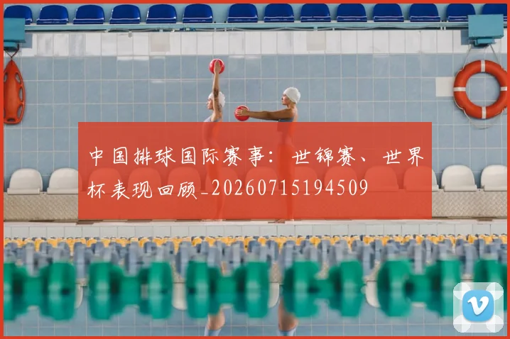 中国排球国际赛事：世锦赛、世界杯表现回顾_20260715194509