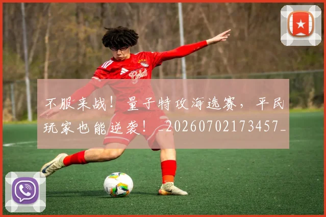 不服来战!量子特攻海选赛,平民玩家也能逆袭!_20260702173457_20260715185724