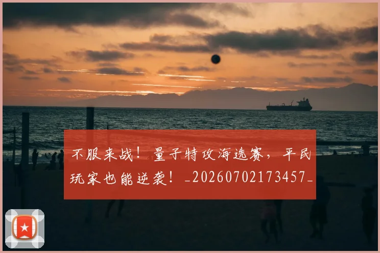 不服来战！量子特攻海选赛，平民玩家也能逆袭！_20260702173457_20260715185724