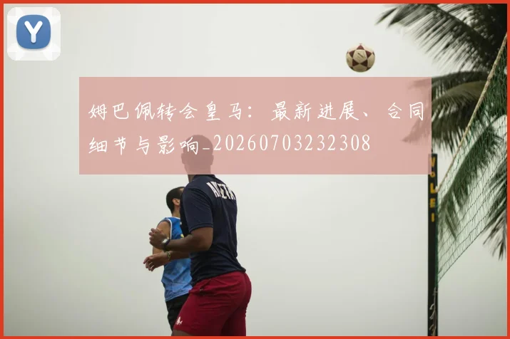 姆巴佩转会皇马：最新进展、合同细节与影响_20260703232308