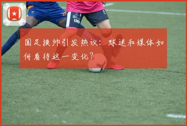 国足换帅引发热议：球迷和媒体如何看待这一变化？