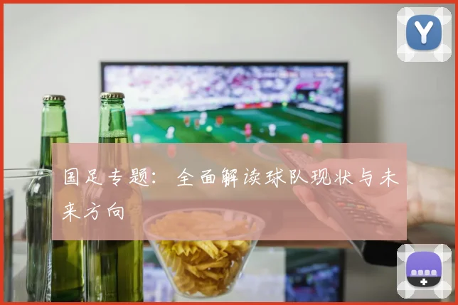 国足专题:全面解读球队现状与未来方向