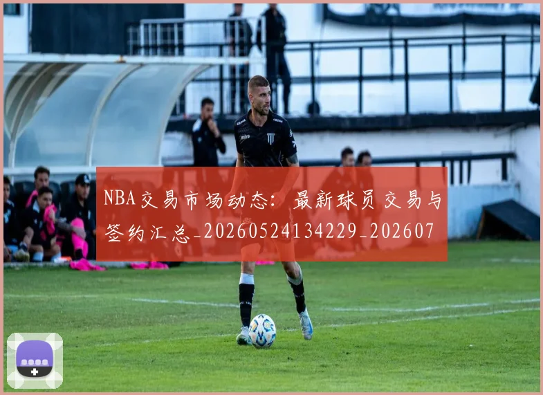 NBA交易市场动态：最新球员交易与签约汇总_20260524134229_20260714204807