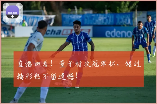 直播回看！量子特攻冠军杯，错过精彩也不留遗憾！