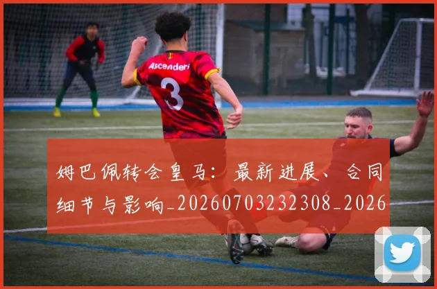 姆巴佩转会皇马：最新进展、合同细节与影响_20260703232308_20260720190907