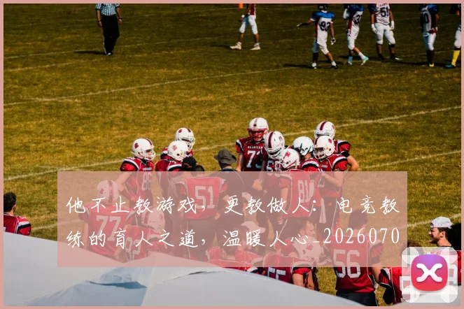 他不止教游戏，更教做人：电竞教练的育人之道，温暖人心_20260707143356_20260718202616