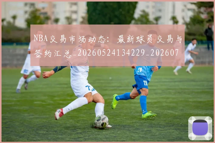 NBA交易市场动态：最新球员交易与签约汇总_20260524134229_20260701215223_20260715181600