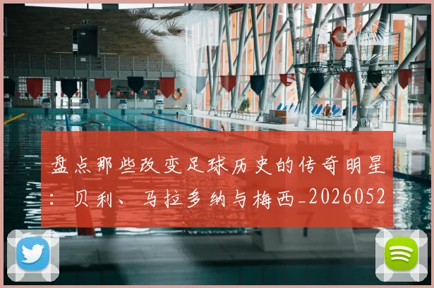 盘点那些改变足球历史的传奇明星：贝利、马拉多纳与梅西_20260528193548_20260708194555_20260802163949
