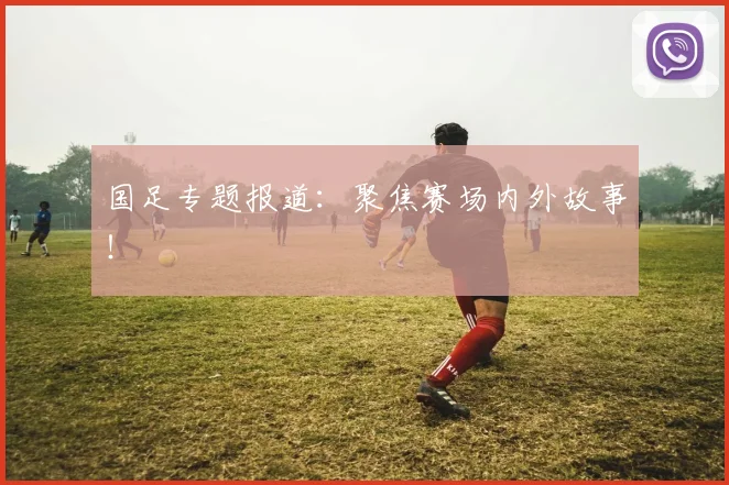 国足专题报道：聚焦赛场内外故事！