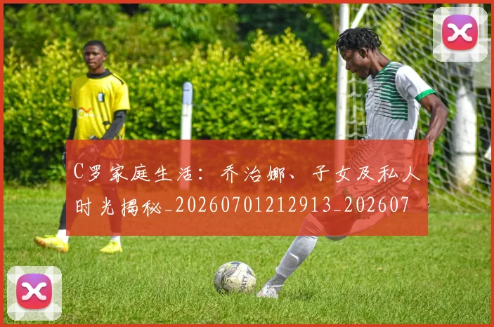 C罗家庭生活：乔治娜、子女及私人时光揭秘_20260701212913_20260712051517