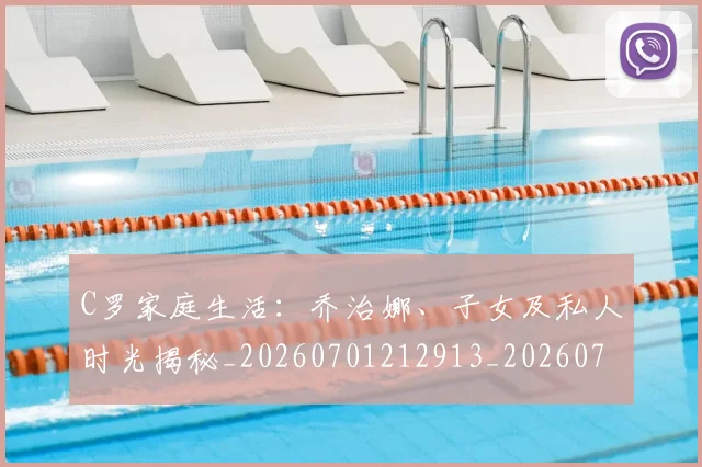 C罗家庭生活：乔治娜、子女及私人时光揭秘_20260701212913_20260712051517