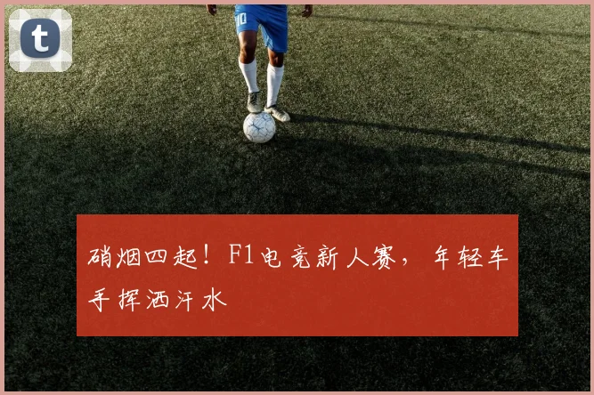 硝烟四起！F1电竞新人赛，年轻车手挥洒汗水