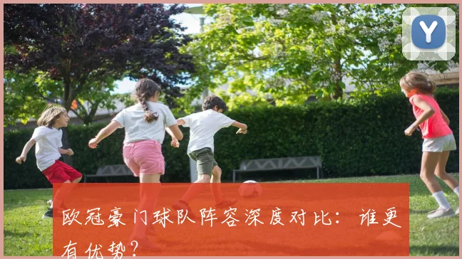 欧冠豪门球队阵容深度对比:谁更有优势?